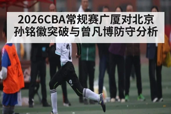 2026CBA常规赛广厦对北京 孙铭徽突破与曾凡博防守分析（kaiyun）